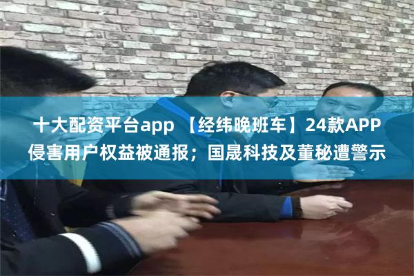 十大配资平台app 【经纬晚班车】24款APP侵害用户权益被通报；国晟科技及董秘遭警示