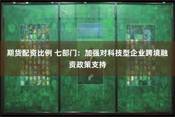 期货配资比例 七部门：加强对科技型企业跨境融资政策支持