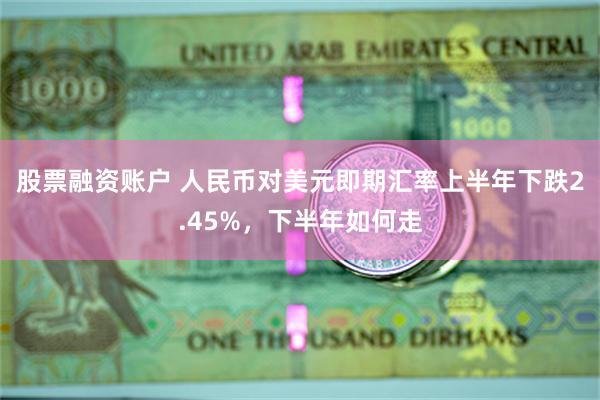 股票融资账户 人民币对美元即期汇率上半年下跌2.45%，下半年如何走