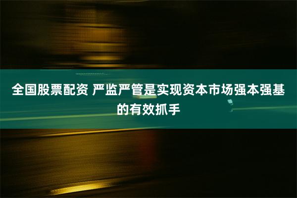 全国股票配资 严监严管是实现资本市场强本强基的有效抓手