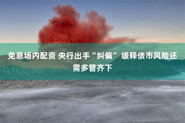 免息场内配资 央行出手“纠偏” 缓释债市风险还需多管齐下