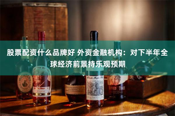 股票配资什么品牌好 外资金融机构：对下半年全球经济前景持乐观预期