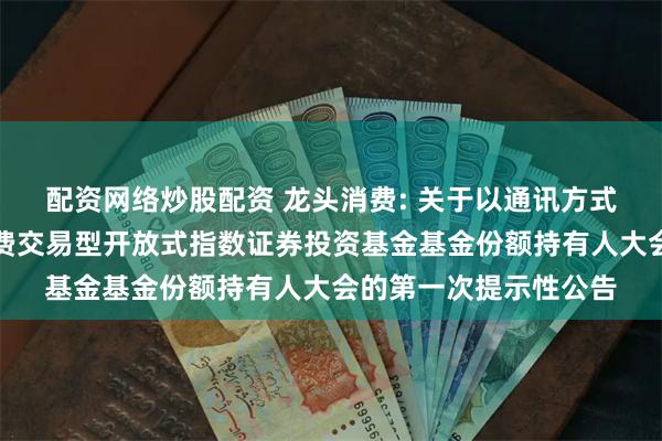 配资网络炒股配资 龙头消费: 关于以通讯方式召开广发中证主要消费交易型开放式指数证券投资基金基金份额持有人大会的第一次提示性公告