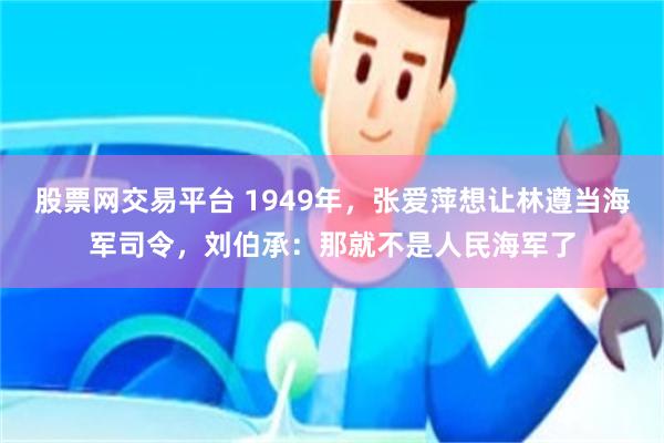 股票网交易平台 1949年，张爱萍想让林遵当海军司令，刘伯承：那就不是人民海军了