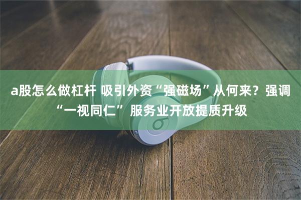 a股怎么做杠杆 吸引外资“强磁场”从何来？强调“一视同仁” 服务业开放提质升级