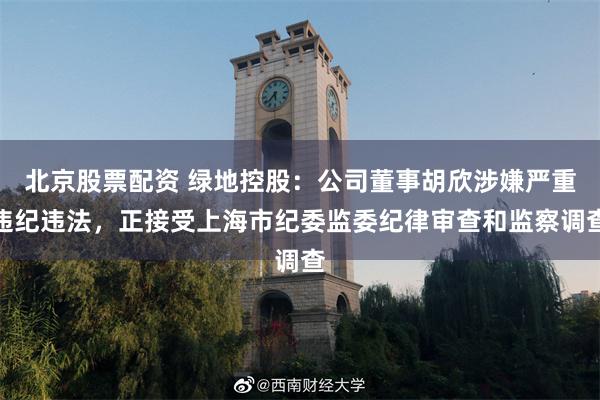 北京股票配资 绿地控股：公司董事胡欣涉嫌严重违纪违法，正接受上海市纪委监委纪律审查和监察调查