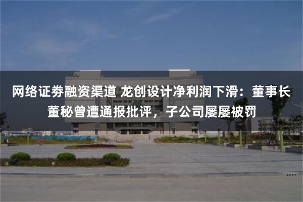 网络证劵融资渠道 龙创设计净利润下滑：董事长董秘曾遭通报批评，子公司屡屡被罚