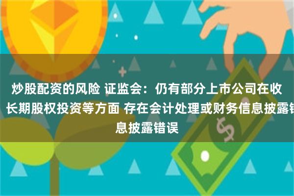 炒股配资的风险 证监会：仍有部分上市公司在收入、长期股权投资等方面 存在会计处理或财务信息披露错误