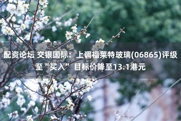 配资论坛 交银国际：上调福莱特玻璃(06865)评级至“买入” 目标价降至13.1港元