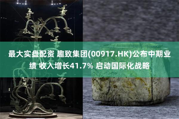 最大实盘配资 趣致集团(00917.HK)公布中期业绩 收入增长41.7% 启动国际化战略