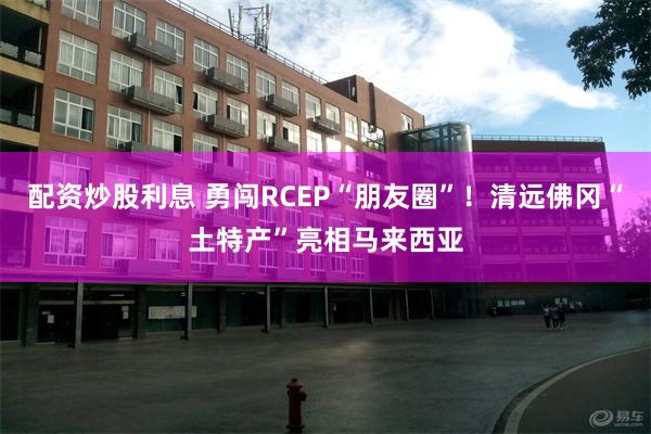 配资炒股利息 勇闯RCEP“朋友圈”！清远佛冈“土特产”亮相马来西亚