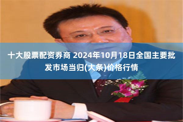 十大股票配资券商 2024年10月18日全国主要批发市场当归(大条)价格行情