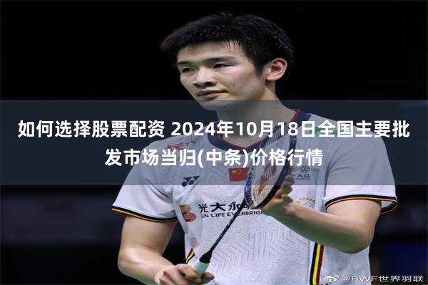 如何选择股票配资 2024年10月18日全国主要批发市场当归(中条)价格行情