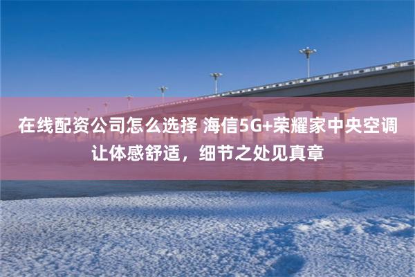 在线配资公司怎么选择 海信5G+荣耀家中央空调让体感舒适，细节之处见真章