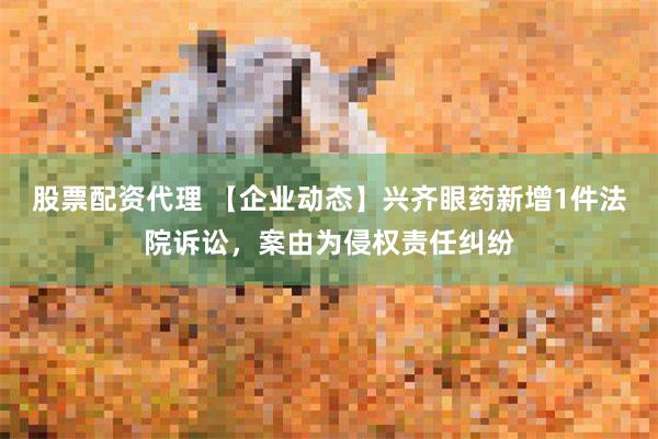 股票配资代理 【企业动态】兴齐眼药新增1件法院诉讼，案由为侵权责任纠纷