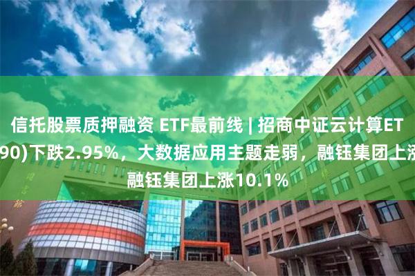 信托股票质押融资 ETF最前线 | 招商中证云计算ETF(159890)下跌2.95%，大数据应用主题走弱，融钰集团上涨10.1%