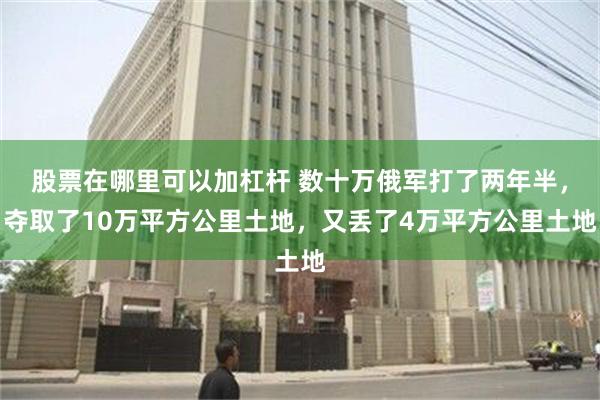 股票在哪里可以加杠杆 数十万俄军打了两年半，夺取了10万平方公里土地，又丢了4万平方公里土地