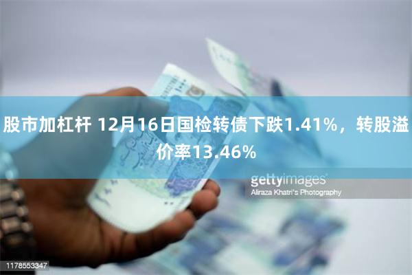 股市加杠杆 12月16日国检转债下跌1.41%，转股溢价率13.46%