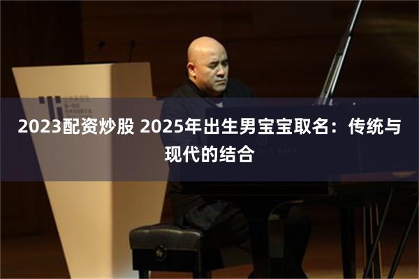 2023配资炒股 2025年出生男宝宝取名：传统与现代的结合