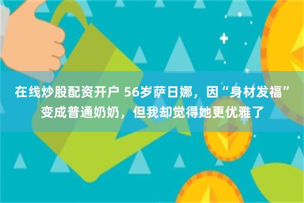 在线炒股配资开户 56岁萨日娜，因“身材发福”变成普通奶奶，但我却觉得她更优雅了