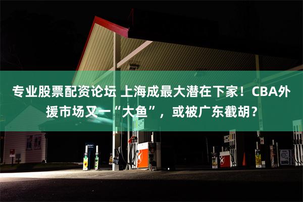 专业股票配资论坛 上海成最大潜在下家！CBA外援市场又一“大鱼”，或被广东截胡？