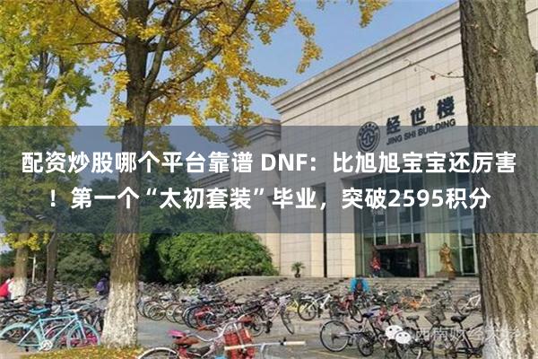 配资炒股哪个平台靠谱 DNF：比旭旭宝宝还厉害！第一个“太初套装”毕业，突破2595积分