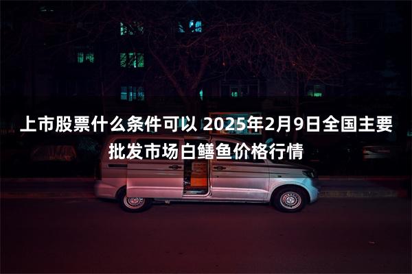 上市股票什么条件可以 2025年2月9日全国主要批发市场白鳝鱼价格行情