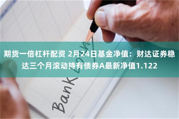 期货一倍杠杆配资 2月24日基金净值：财达证券稳达三个月滚动持有债券A最新净值1.122