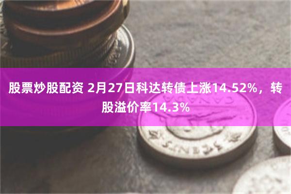 股票炒股配资 2月27日科达转债上涨14.52%，转股溢价率14.3%