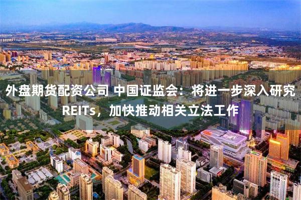 外盘期货配资公司 中国证监会：将进一步深入研究REITs，加快推动相关立法工作